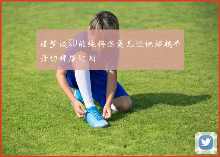 追梦谈KD的纯粹热爱见证他超越乔丹的辉煌时刻