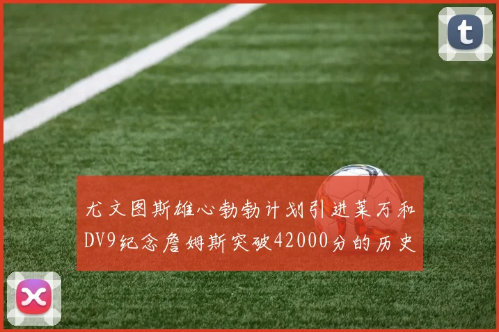 尤文图斯雄心勃勃计划引进莱万和DV9纪念詹姆斯突破42000分的历史时刻