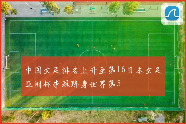 中国女足排名上升至第16日本女足亚洲杯夺冠跻身世界第5