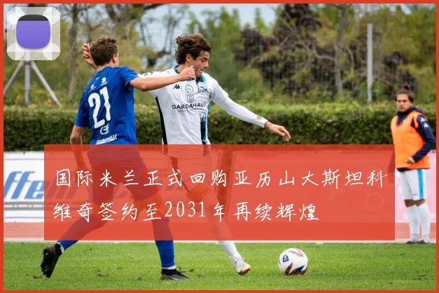 国际米兰正式回购亚历山大斯坦科维奇签约至2031年再续辉煌