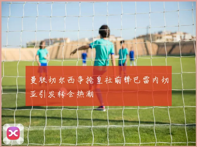 曼联切尔西争抢皇社前锋巴雷内切亚引发转会热潮