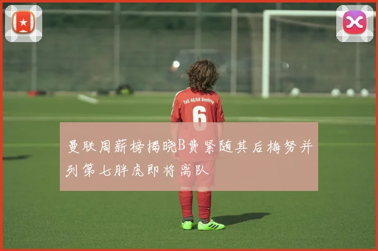 曼联周薪榜揭晓B费紧随其后梅努并列第七胖虎即将离队