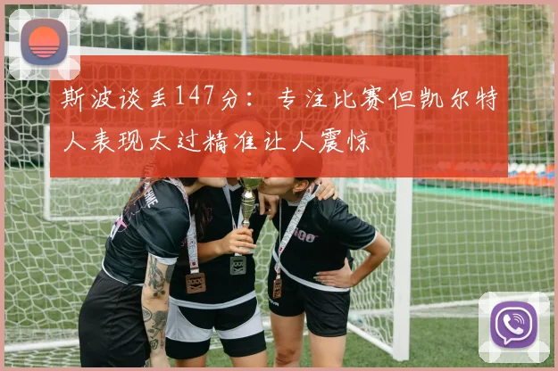 斯波谈丢147分：专注比赛但凯尔特人表现太过精准让人震惊