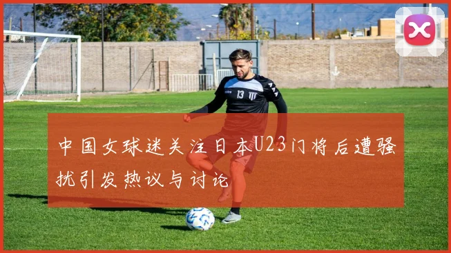 中国女球迷关注日本U23门将后遭骚扰引发热议与讨论