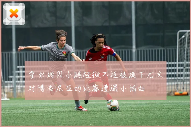 霍尔姆因小腿轻微不适被换下尤文对博洛尼亚的比赛遭遇小插曲