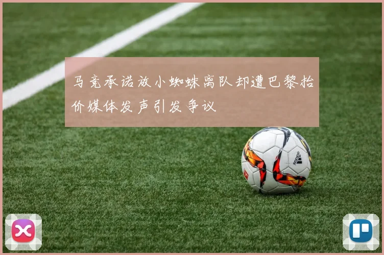 马竞承诺放小蜘蛛离队却遭巴黎抬价媒体发声引发争议