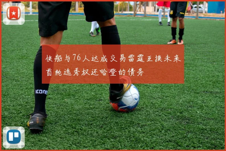 快船与76人达成交易雷霆互换未来首轮选秀权还哈登的债务
