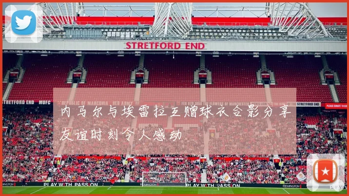 内马尔与埃雷拉互赠球衣合影分享友谊时刻令人感动