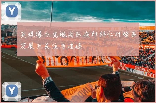 英媒曝杰克逊离队在即拜仁对哈弗茨展开关注与追逐