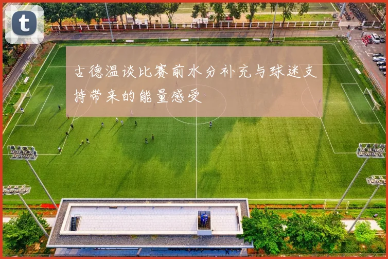 古德温谈比赛前水分补充与球迷支持带来的能量感受