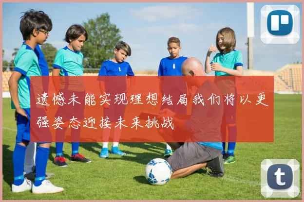 遗憾未能实现理想结局我们将以更强姿态迎接未来挑战