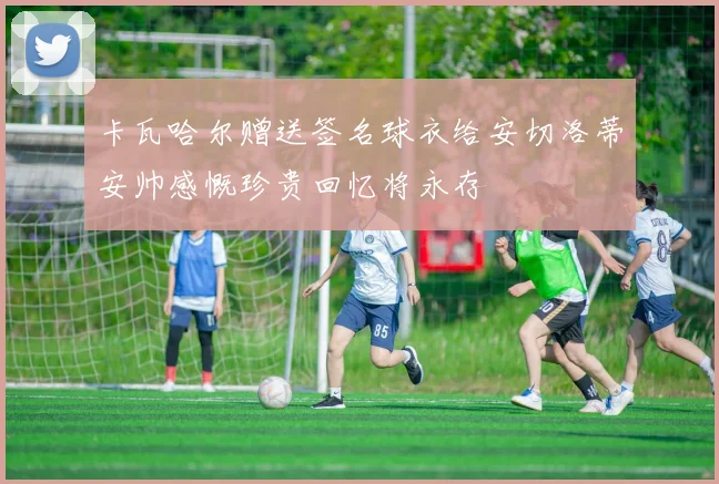 卡瓦哈尔赠送签名球衣给安切洛蒂安帅感慨珍贵回忆将永存