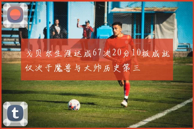 戈贝尔生涯达成67次20分10板成就仅次于魔兽与大帅历史第三