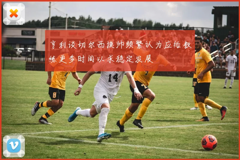 亨利谈切尔西换帅频繁认为应给教练更多时间以求稳定发展