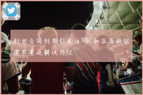 科尔合同到期引关注NBC和亚马逊欲邀其重返解说岗位