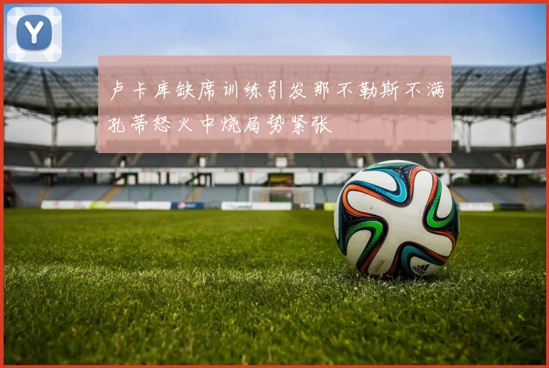 卢卡库缺席训练引发那不勒斯不满孔蒂怒火中烧局势紧张