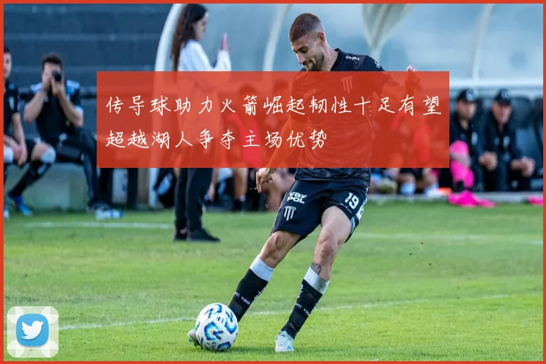 传导球助力火箭崛起韧性十足有望超越湖人争夺主场优势