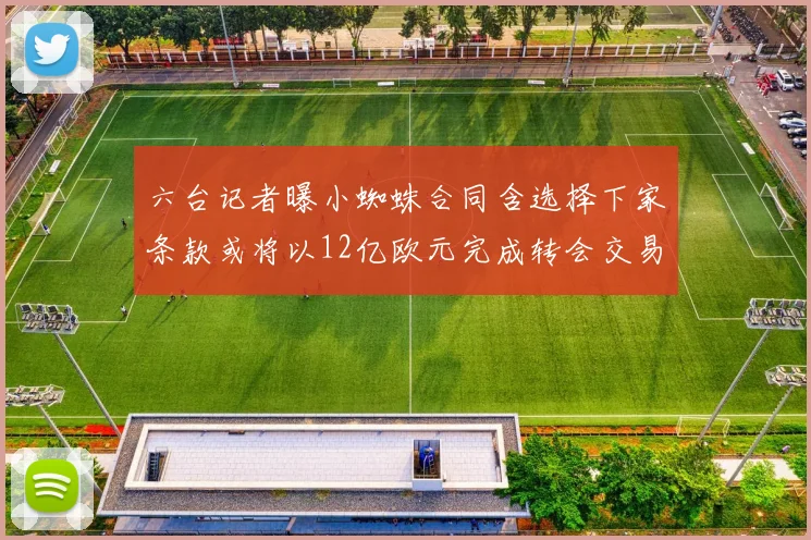 六台记者曝小蜘蛛合同含选择下家条款或将以12亿欧元完成转会交易