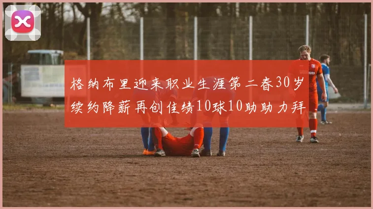 格纳布里迎来职业生涯第二春30岁续约降薪再创佳绩10球10助助力拜仁