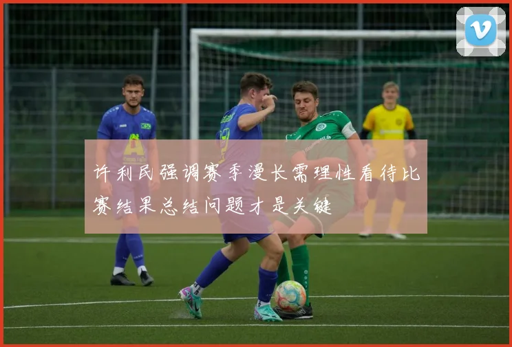 许利民强调赛季漫长需理性看待比赛结果总结问题才是关键