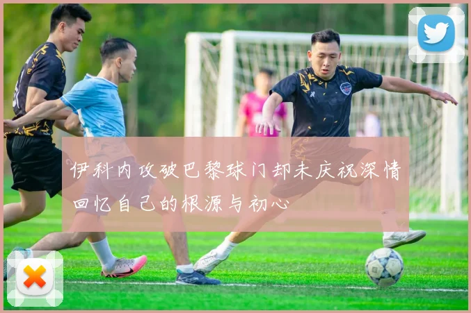 伊科内攻破巴黎球门却未庆祝深情回忆自己的根源与初心