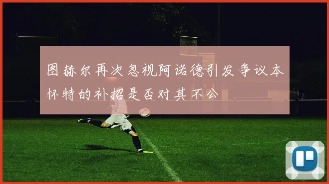 图赫尔再次忽视阿诺德引发争议本怀特的补招是否对其不公