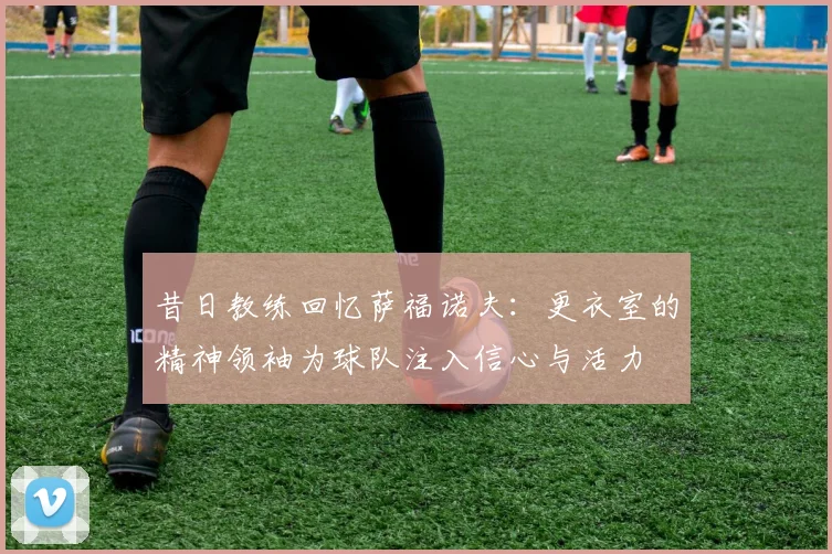 昔日教练回忆萨福诺夫：更衣室的精神领袖为球队注入信心与活力