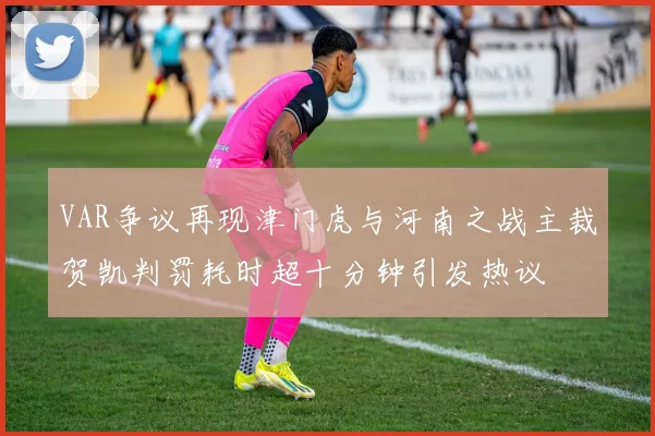 VAR争议再现津门虎与河南之战主裁贺凯判罚耗时超十分钟引发热议