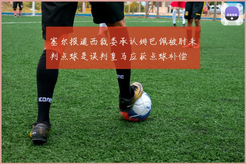 塞尔报道西裁委承认姆巴佩被肘未判点球是误判皇马应获点球补偿