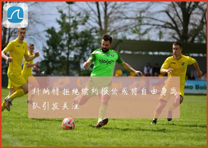 科纳特拒绝续约报价或将自由身离队引发关注